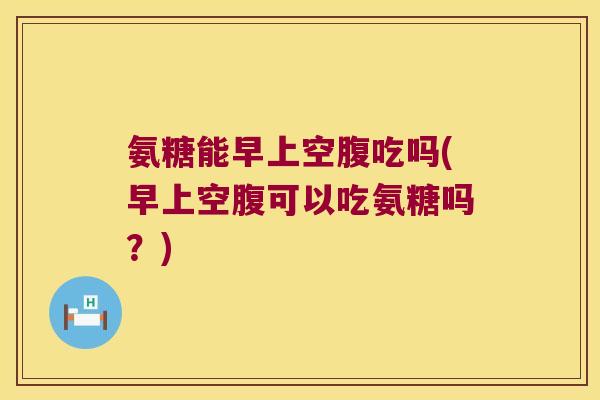 氨糖能早上空腹吃吗(早上空腹可以吃氨糖吗?) 氨糖能早上空腹吃吗(早上空腹可以吃氨糖吗?)