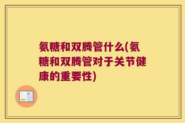 氨糖和双腾管什么(氨糖和双腾管对于关节健康的重要性)