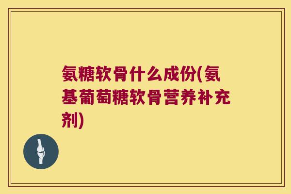 氨糖软骨什么成份(氨基葡萄糖软骨营养补充剂)