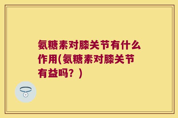 氨糖素对膝关节有什么作用(氨糖素对膝关节有益吗？)