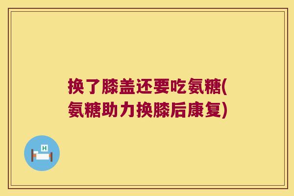 换了膝盖还要吃氨糖(氨糖助力换膝后康复)