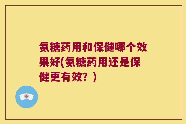 氨糖药用和保健哪个效果好(氨糖药用还是保健更有效?) 氨糖药用和保健哪个效果好(氨糖药用还是保健更有效?)