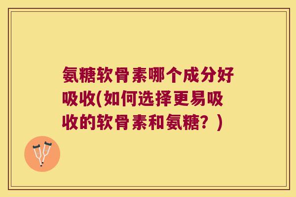 氨糖软骨素哪个成分好吸收(如何选择更易吸收的软骨素和氨糖？)