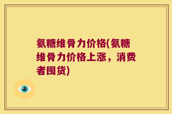 氨糖维骨力价格(氨糖维骨力价格上涨，消费者囤货)