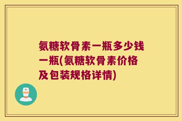 氨糖软骨素一瓶多少钱一瓶(氨糖软骨素价格及包装规格详情)