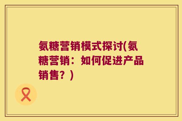氨糖营销模式探讨(氨糖营销:如何促进产品销售?) 氨糖营销模式探讨(氨糖营销:如何促进产品销售?)