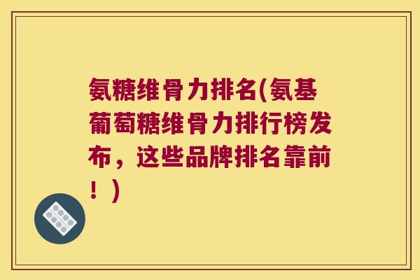 氨糖维骨力排名(氨基葡萄糖维骨力排行榜发布，这些品牌排名靠前！)