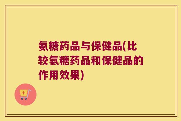氨糖药品与保健品(比较氨糖药品和保健品的作用效果) 氨糖药品与保健品(比较氨糖药品和保健品的作用效果)