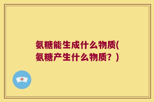 氨糖能生成什么物质(氨糖产生什么物质？)