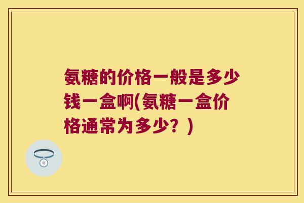 氨糖的价格一般是多少钱一盒啊(氨糖一盒价格通常为多少?) 氨糖的价格一般是多少钱一盒啊(氨糖一盒价格通常为多少?)