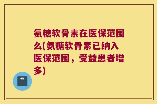 氨糖软骨素在医保范围么(氨糖软骨素已纳入医保范围,受益患者增多) 氨糖软骨素在医保范围么(氨糖软骨素已纳入医保范围,受益患者增多)