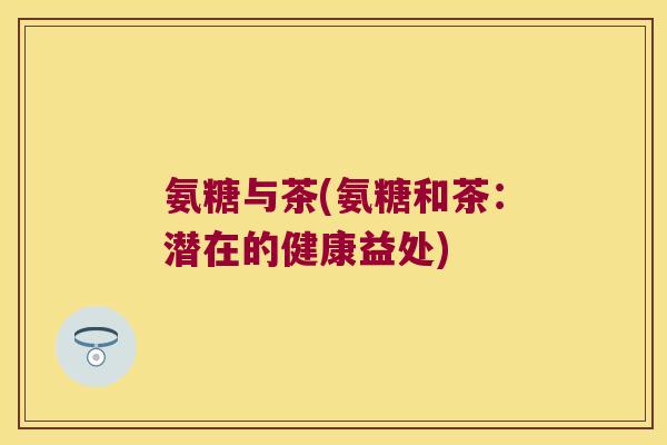 氨糖与茶(氨糖和茶:潜在的健康益处) 氨糖与茶(氨糖和茶:潜在的健康益处)