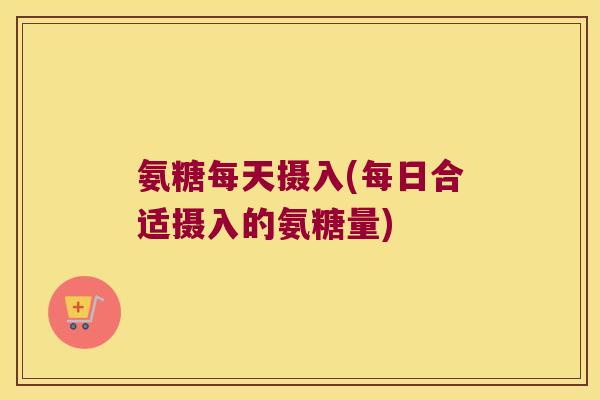 氨糖每天摄入(每日合适摄入的氨糖量)