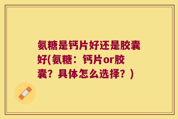 氨糖是钙片好还是胶囊好(氨糖：钙片or胶囊？具体怎么选择？)