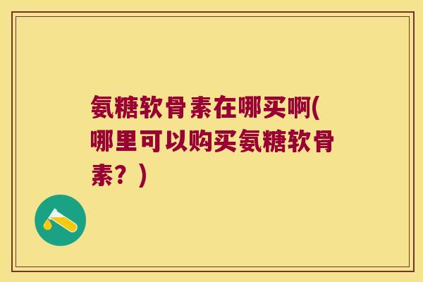 氨糖软骨素在哪买啊(哪里可以购买氨糖软骨素?) 氨糖软骨素在哪买啊(哪里可以购买氨糖软骨素?)