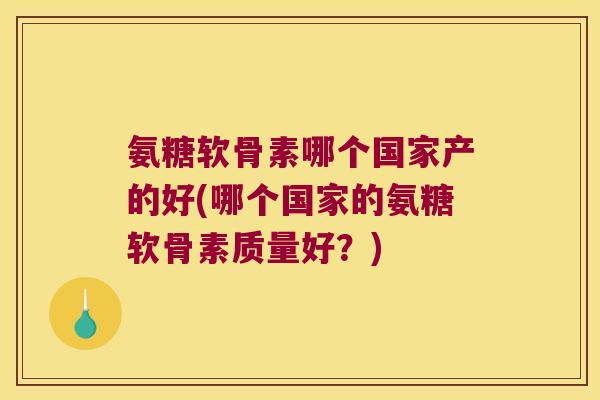 氨糖软骨素哪个国家产的好(哪个国家的氨糖软骨素质量好？)