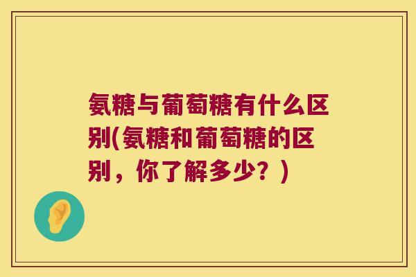 氨糖与葡萄糖有什么区别(氨糖和葡萄糖的区别，你了解多少？)