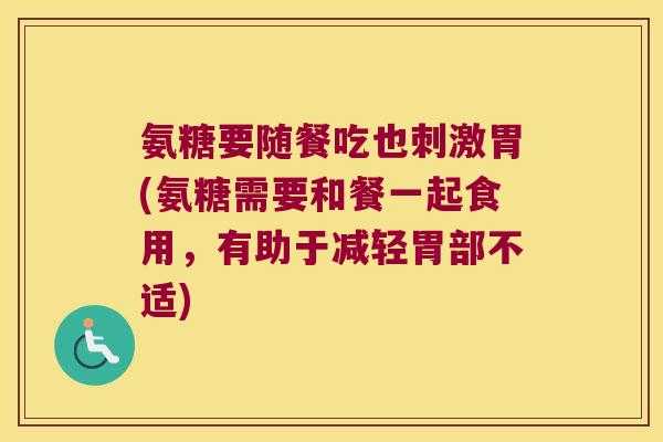 氨糖要随餐吃也刺激胃(氨糖需要和餐一起食用，有助于减轻胃部不适)
