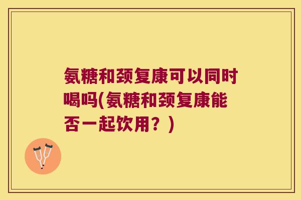 氨糖和颈复康可以同时喝吗(氨糖和颈复康能否一起饮用?) 氨糖和颈复康可以同时喝吗(氨糖和颈复康能否一起饮用?)