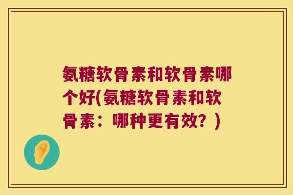 氨糖软骨素和软骨素哪个好(氨糖软骨素和软骨素：哪种更有效？)