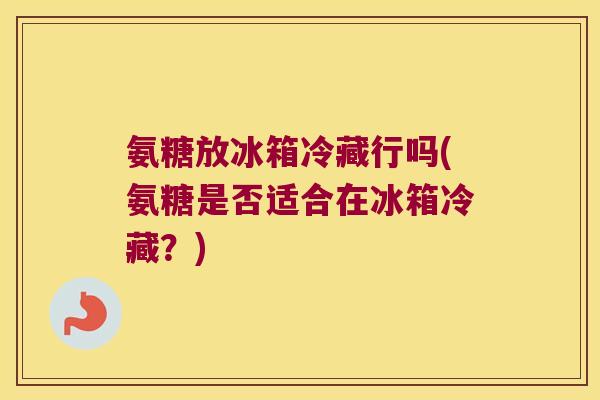 氨糖放冰箱冷藏行吗(氨糖是否适合在冰箱冷藏?) 氨糖放冰箱冷藏行吗(氨糖是否适合在冰箱冷藏?)