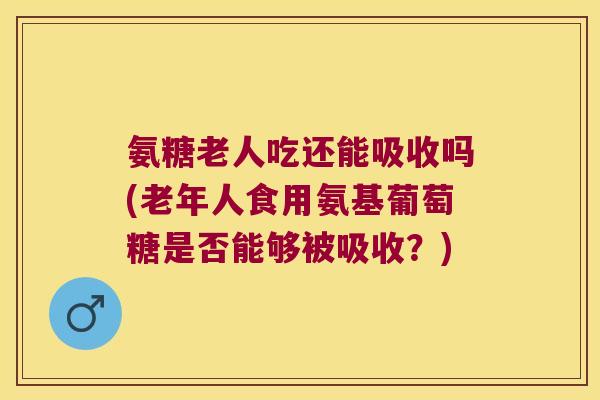 氨糖老人吃还能吸收吗(老年人食用氨基葡萄糖是否能够被吸收？)