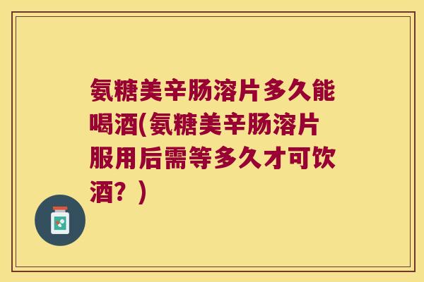 氨糖美辛肠溶片多久能喝酒(氨糖美辛肠溶片服用后需等多久才可饮酒?) 氨糖美辛肠溶片多久能喝酒(氨糖美辛肠溶片服用后需等多久才可饮酒?)