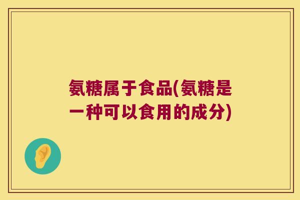 氨糖属于食品(氨糖是一种可以食用的成分) 氨糖属于食品(氨糖是一种可以食用的成分)
