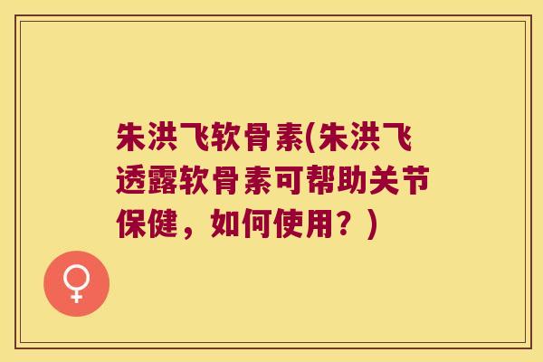 朱洪飞软骨素(朱洪飞透露软骨素可帮助关节保健,如何使用?) 朱洪飞软骨素(朱洪飞透露软骨素可帮助关节保健,如何使用?)