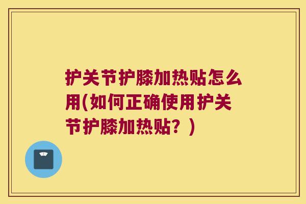 护关节护膝加热贴怎么用(如何正确使用护关节护膝加热贴？)