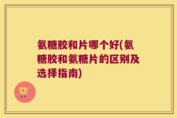 氨糖胶和片哪个好(氨糖胶和氨糖片的区别及选择指南)