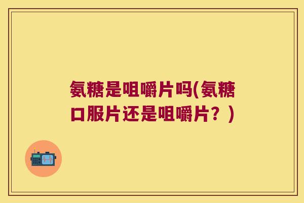 氨糖是咀嚼片吗(氨糖口服片还是咀嚼片？)