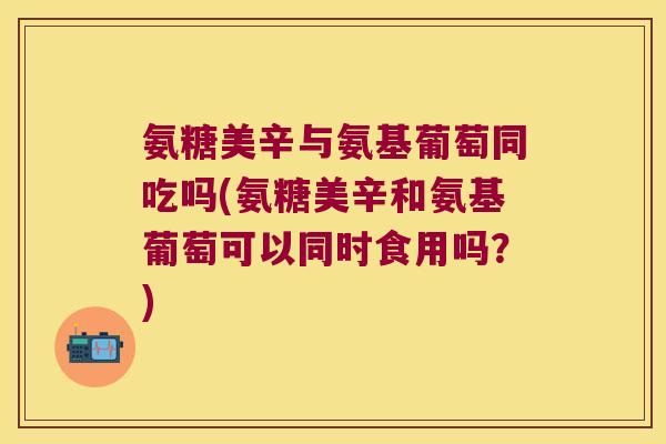 氨糖美辛与氨基葡萄同吃吗(氨糖美辛和氨基葡萄可以同时食用吗？)