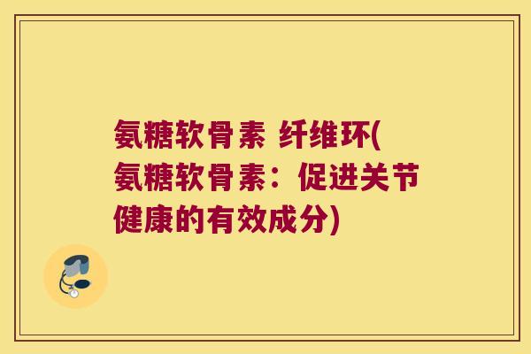 氨糖软骨素 纤维环(氨糖软骨素:促进关节健康的有效成分) 氨糖软骨素 纤维环(氨糖软骨素:促进关节健康的有效成分)