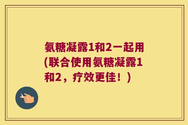 氨糖凝露1和2一起用(联合使用氨糖凝露1和2，疗效更佳！)