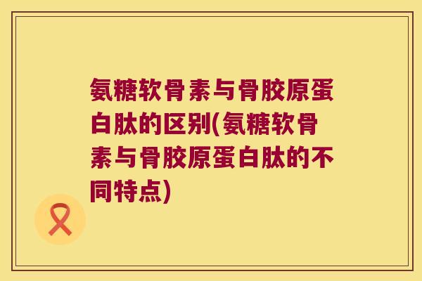 氨糖软骨素与骨胶原蛋白肽的区别(氨糖软骨素与骨胶原蛋白肽的不同特点)