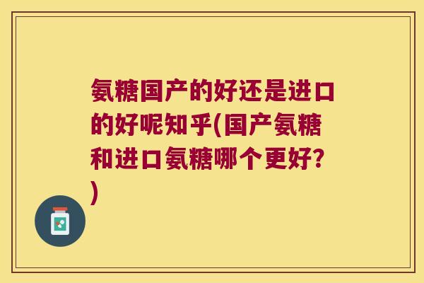 氨糖国产的好还是进口的好呢知乎(国产氨糖和进口氨糖哪个更好？)