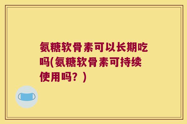 氨糖软骨素可以长期吃吗(氨糖软骨素可持续使用吗？)