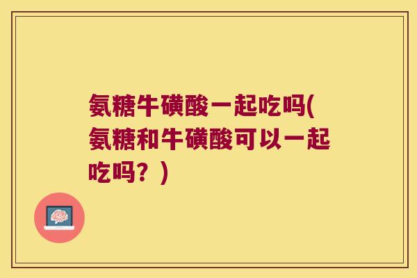 氨糖牛磺酸一起吃吗(氨糖和牛磺酸可以一起吃吗？)