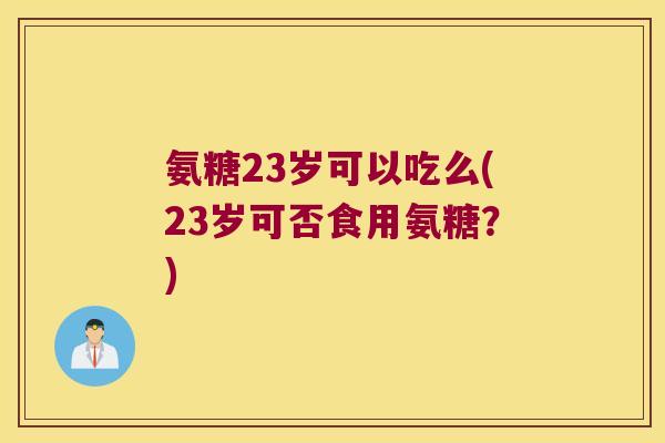 氨糖23岁可以吃么(23岁可否食用氨糖?) 氨糖23岁可以吃么(23岁可否食用氨糖?)