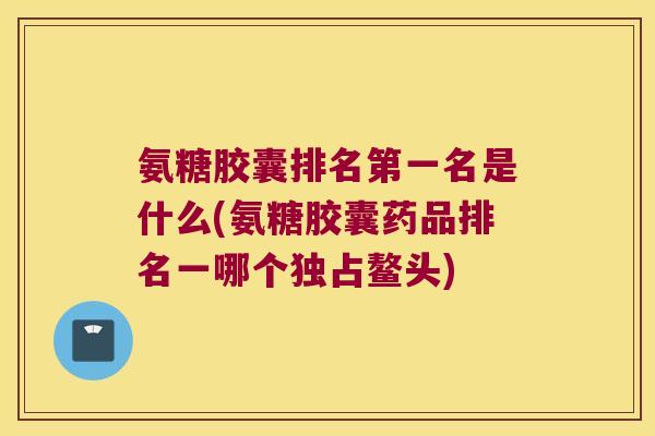 氨糖胶囊排名第一名是什么(氨糖胶囊药品排名一哪个独占鳌头)