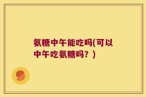 氨糖中午能吃吗(可以中午吃氨糖吗?) 氨糖中午能吃吗(可以中午吃氨糖吗?)