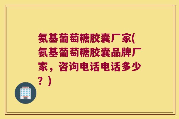 氨基葡萄糖胶囊厂家(氨基葡萄糖胶囊品牌厂家，咨询电话电话多少？)