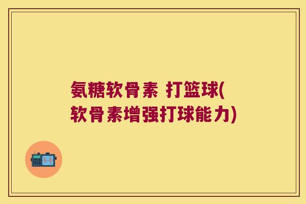 氨糖软骨素 打篮球(软骨素增强打球能力)