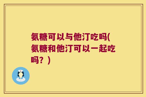 氨糖可以与他汀吃吗(氨糖和他汀可以一起吃吗？)