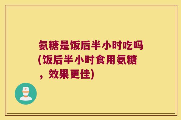 氨糖是饭后半小时吃吗(饭后半小时食用氨糖，效果更佳)