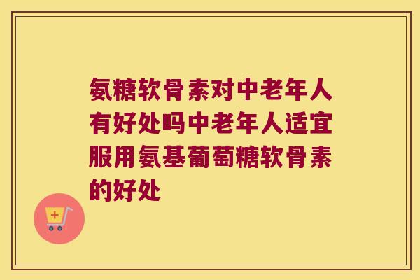 氨糖软骨素对中老年人有好处吗中老年人适宜服用氨基葡萄糖软骨素的好处