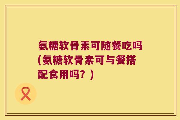 氨糖软骨素可随餐吃吗(氨糖软骨素可与餐搭配食用吗?) 氨糖软骨素可随餐吃吗(氨糖软骨素可与餐搭配食用吗?)