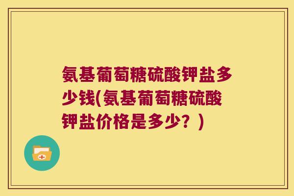 氨基葡萄糖硫酸钾盐多少钱(氨基葡萄糖硫酸钾盐价格是多少？)