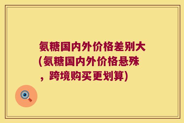 氨糖国内外价格差别大(氨糖国内外价格悬殊，跨境购买更划算)